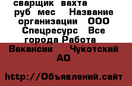 сварщик. вахта. 40 000 руб./мес. › Название организации ­ ООО Спецресурс - Все города Работа » Вакансии   . Чукотский АО